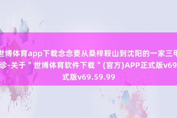 世博体育app下载念念要从桑梓鞍山到沈阳的一家三甲病院看诊-关于"世博体育软件下载"(官方)APP正式版v69.59.99