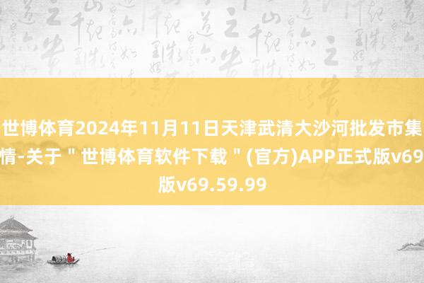 世博体育2024年11月11日天津武清大沙河批发市集价钱行情-关于＂世博体育软件下载＂(官方)APP正式版v69.59.99
