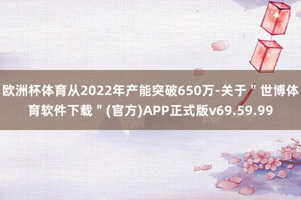 欧洲杯体育从2022年产能突破650万-关于"世博体育软件下载"(官方)APP正式版v69.59.99