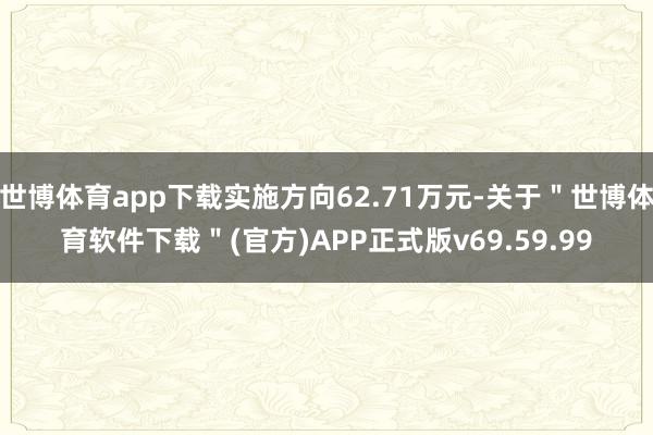 世博体育app下载实施方向62.71万元-关于"世博体育软件下载"(官方)APP正式版v69.59.99