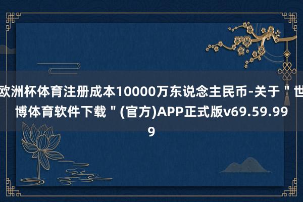 欧洲杯体育注册成本10000万东说念主民币-关于＂世博体育软件下载＂(官方)APP正式版v69.59.99