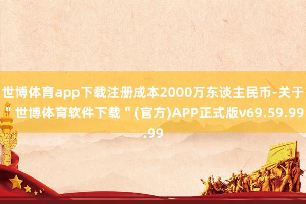 世博体育app下载注册成本2000万东谈主民币-关于"世博体育软件下载"(官方)APP正式版v69.59.99