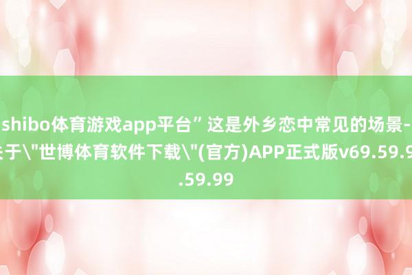 shibo体育游戏app平台”这是外乡恋中常见的场景-关于