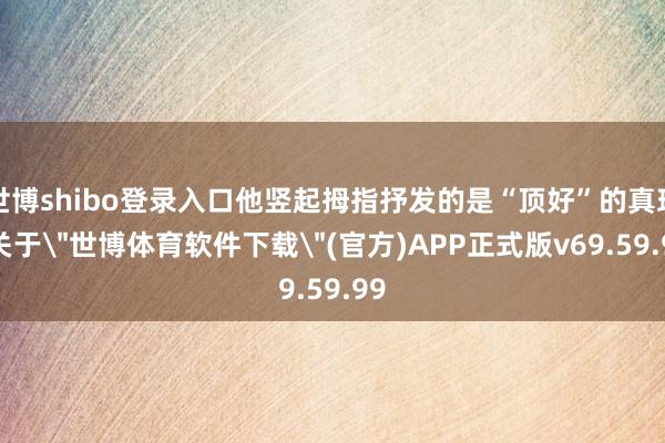 世博shibo登录入口他竖起拇指抒发的是“顶好”的真理-关于