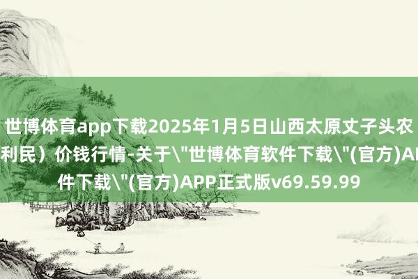 世博体育app下载2025年1月5日山西太原丈子头农居品物流园(原城东利民)价钱行情-关于